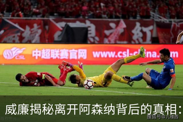 威廉揭秘离开阿森纳背后的真相：梦幻承诺与失望现实